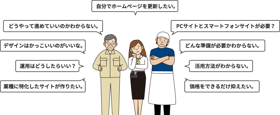 自分でホームページを更新したい。PCサイトとスマートフォンサイトが必要？どんな準備が必要かわからない。活用方法がわからない。価格をできるだけ抑えたい。どうやって進めていいのかわからない。デザインはかっこいいのがいいな。運用はどうしたらいい？業種に特化したサイトが作りたい。