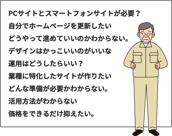 自分でホームページを更新したい。PCサイトとスマートフォンサイトが必要？どんな準備が必要かわからない。活用方法がわからない。価格をできるだけ抑えたい。どうやって進めていいのかわからない。デザインはかっこいいのがいいな。運用はどうしたらいい？業種に特化したサイトが作りたい。